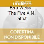 Ezra Weiss - The Five A.M. Strut cd musicale di Ezra Weiss