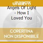 Angels Of Light - How I Loved You cd musicale di ANGELS OF LIGHT