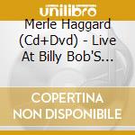 Merle Haggard (Cd+Dvd) - Live At Billy Bob'S Texas cd musicale di Merle Haggard (Cd+Dvd)