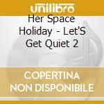 Her Space Holiday - Let'S Get Quiet 2 cd musicale di HER SPACE HOLIDAY