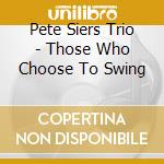 Pete Siers Trio - Those Who Choose To Swing cd musicale di Pete Siers Trio