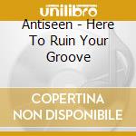 Antiseen - Here To Ruin Your Groove cd musicale di Antiseen
