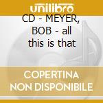 CD - MEYER, BOB - all this is that cd