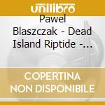 Pawel Blaszczak - Dead Island Riptide - Original Game Soundtrack cd musicale di Pawel Blaszczak