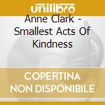Anne Clark - Smallest Acts Of Kindness cd musicale di Anne Clark