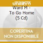 Ward M - To Go Home (5 Cd) cd musicale di Ward M