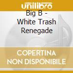 Big B - White Trash Renegade cd musicale di Big B