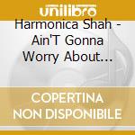 Harmonica Shah - Ain'T Gonna Worry About Tomorrow cd musicale