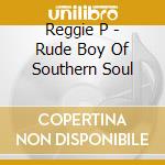 Reggie P - Rude Boy Of Southern Soul cd musicale di Reggie P