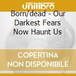 Born/dead - Our Darkest Fears Now Haunt Us cd