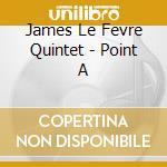 James Le Fevre Quintet - Point A cd musicale di James Le Fevre Quintet