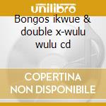 Bongos ikwue & double x-wulu wulu cd cd