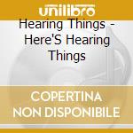 Hearing Things - Here'S Hearing Things cd musicale di Hearing Things