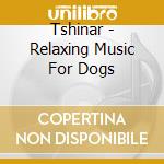 Tshinar - Relaxing Music For Dogs cd musicale di Tshinar