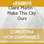Claire Martin - Make This City Ours cd musicale di Claire Martin