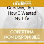 Goodwin, Jon - How I Wasted My Life cd