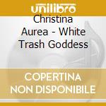 Christina Aurea - White Trash Goddess cd musicale di Christina Aurea