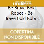 Be Brave Bold Robot - Be Brave Bold Robot cd