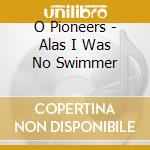 O Pioneers - Alas I Was No Swimmer cd