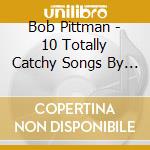 Bob Pittman - 10 Totally Catchy Songs By Some Guy You'Ve Never Heard Of! cd