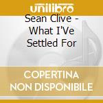 Sean Clive - What I'Ve Settled For cd musicale di Sean Clive