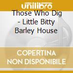 Those Who Dig - Little Bitty Barley House cd