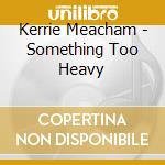 Kerrie Meacham - Something Too Heavy cd musicale di Kerrie Meacham