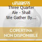 Three Quarter Ale - Shall We Gather By The Fire cd musicale di Three Quarter Ale