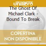 The Ghost Of Michael Clark - Bound To Break cd musicale di The Ghost Of Michael Clark