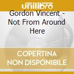 Gordon Vincent - Not From Around Here cd musicale di Gordon Vincent