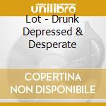 Lot - Drunk Depressed & Desperate cd musicale di Lot