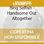 Bing Selfish - Handsome Out Altogether cd musicale di Bing Selfish