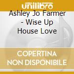 Ashley Jo Farmer - Wise Up House Love cd musicale di Ashley Jo Farmer