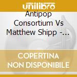 Antipop Consortium Vs Matthew Shipp - Antipop Consortium Vs Matthew Shipp cd musicale di ANTIPOP CONSORTIUM