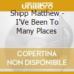 Shipp Matthew - I'Ve Been To Many Places cd musicale di Shipp Matthew