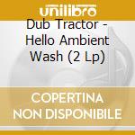 Dub Tractor - Hello Ambient Wash (2 Lp) cd musicale di Dub Tractor