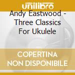 Andy Eastwood - Three Classics For Ukulele cd musicale di Andy Eastwood