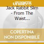 Jack Rabbit Slim - From The Waist Down/Hairdos & Heartaches cd musicale di Jack Rabbit Slim