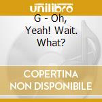 G - Oh, Yeah! Wait. What? cd