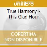 True Harmony - This Glad Hour cd