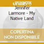 Jennifer Larmore - My Native Land cd musicale di LARMORE-PALLOC
