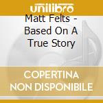 Matt Felts - Based On A True Story cd musicale di Matt Felts