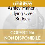 Ashley Maher - Flying Over Bridges cd musicale di Ashley Maher