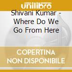 Shivani Kumar - Where Do We Go From Here cd musicale di Shivani Kumar