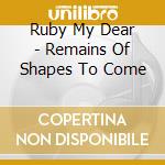 Ruby My Dear - Remains Of Shapes To Come cd