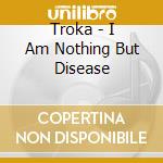 Troka - I Am Nothing But Disease cd