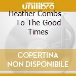Heather Combs - To The Good Times cd musicale di Heather Combs