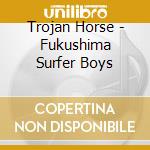 Trojan Horse - Fukushima Surfer Boys cd musicale di Trojan Horse