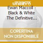 Ewan Maccoll - Black & White The Definitive Collection cd musicale di Ewan Maccoll