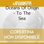 Oceans Of Origin - To The Sea cd